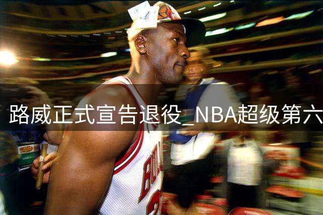 路威正式宣告退役 NBA超级第六人结束17年生涯